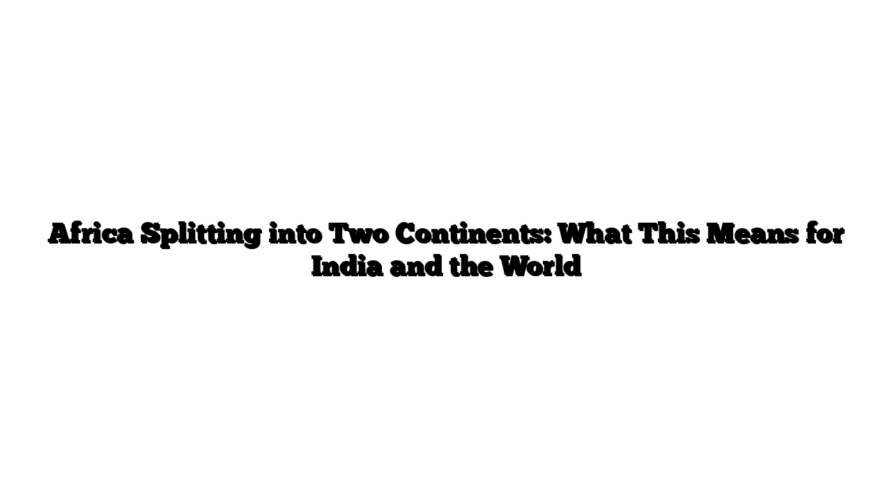 Africa Splitting into Two Continents: What This Means for India and the World