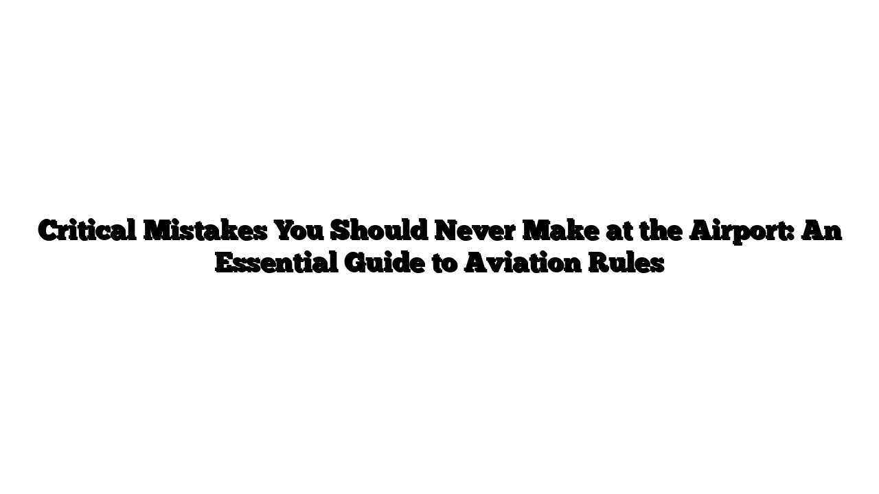 Critical Mistakes You Should Never Make at the Airport: An Essential Guide to Aviation Rules