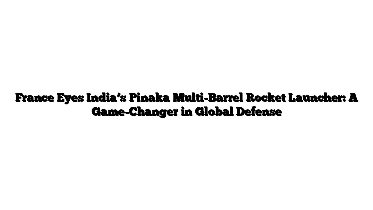 France Eyes India’s Pinaka Multi-Barrel Rocket Launcher: A Game-Changer in Global Defense