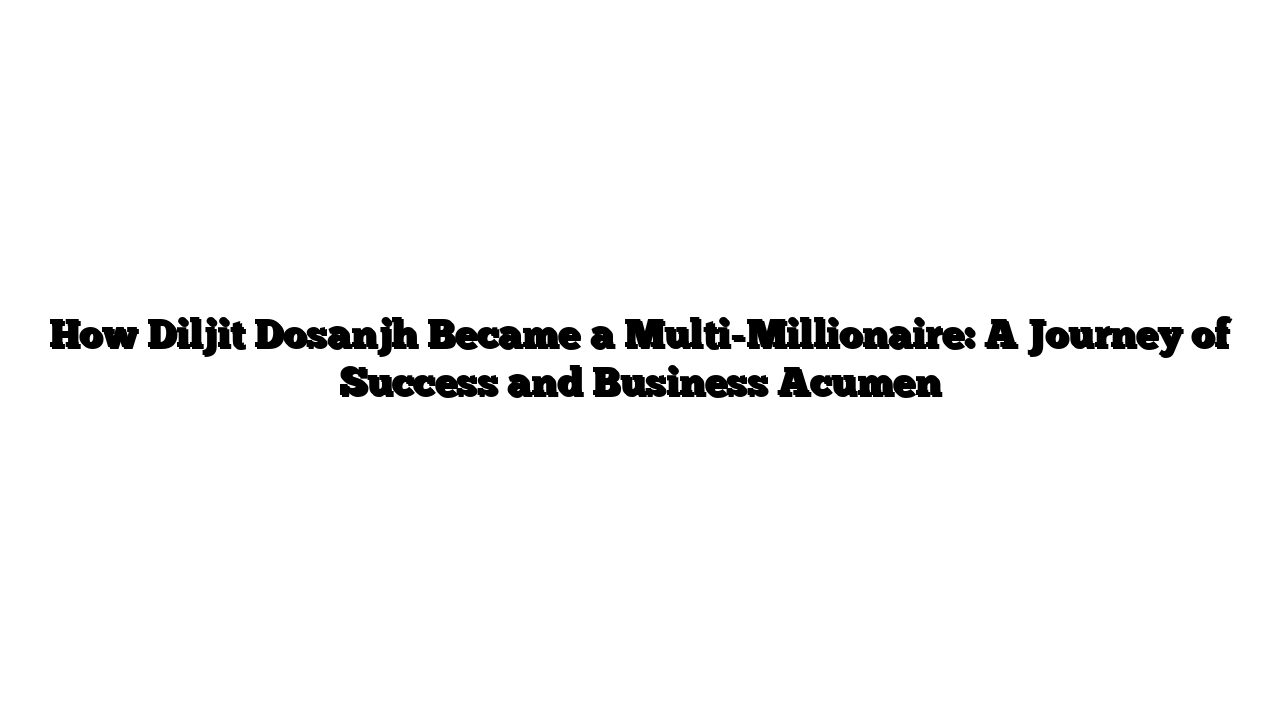 How Diljit Dosanjh Became a Multi-Millionaire: A Journey of Success and Business Acumen