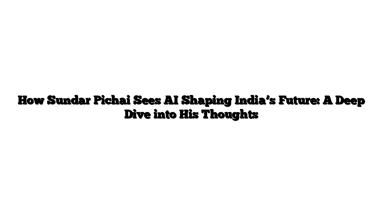 How Sundar Pichai Sees AI Shaping India’s Future: A Deep Dive into His Thoughts