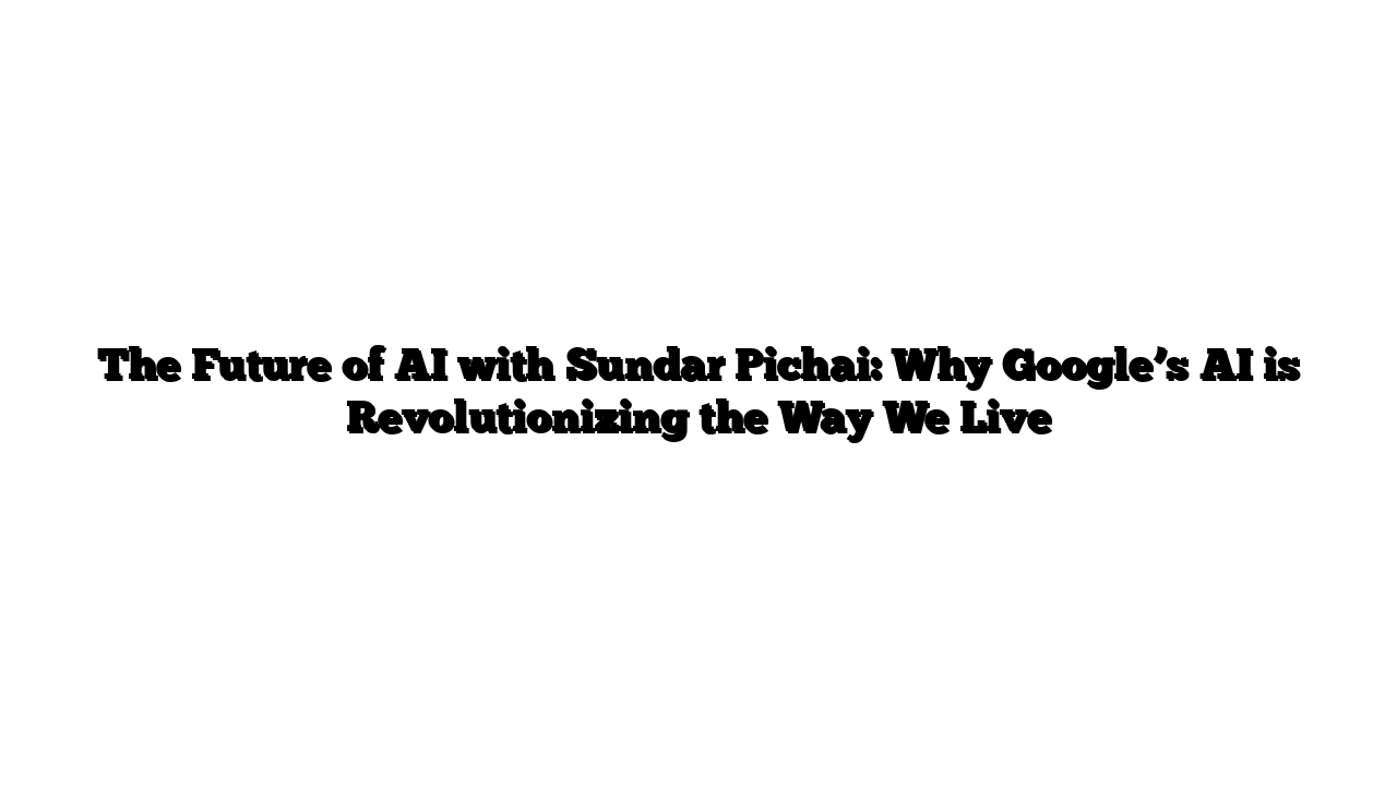 The Future of AI with Sundar Pichai: Why Google’s AI is Revolutionizing the Way We Live