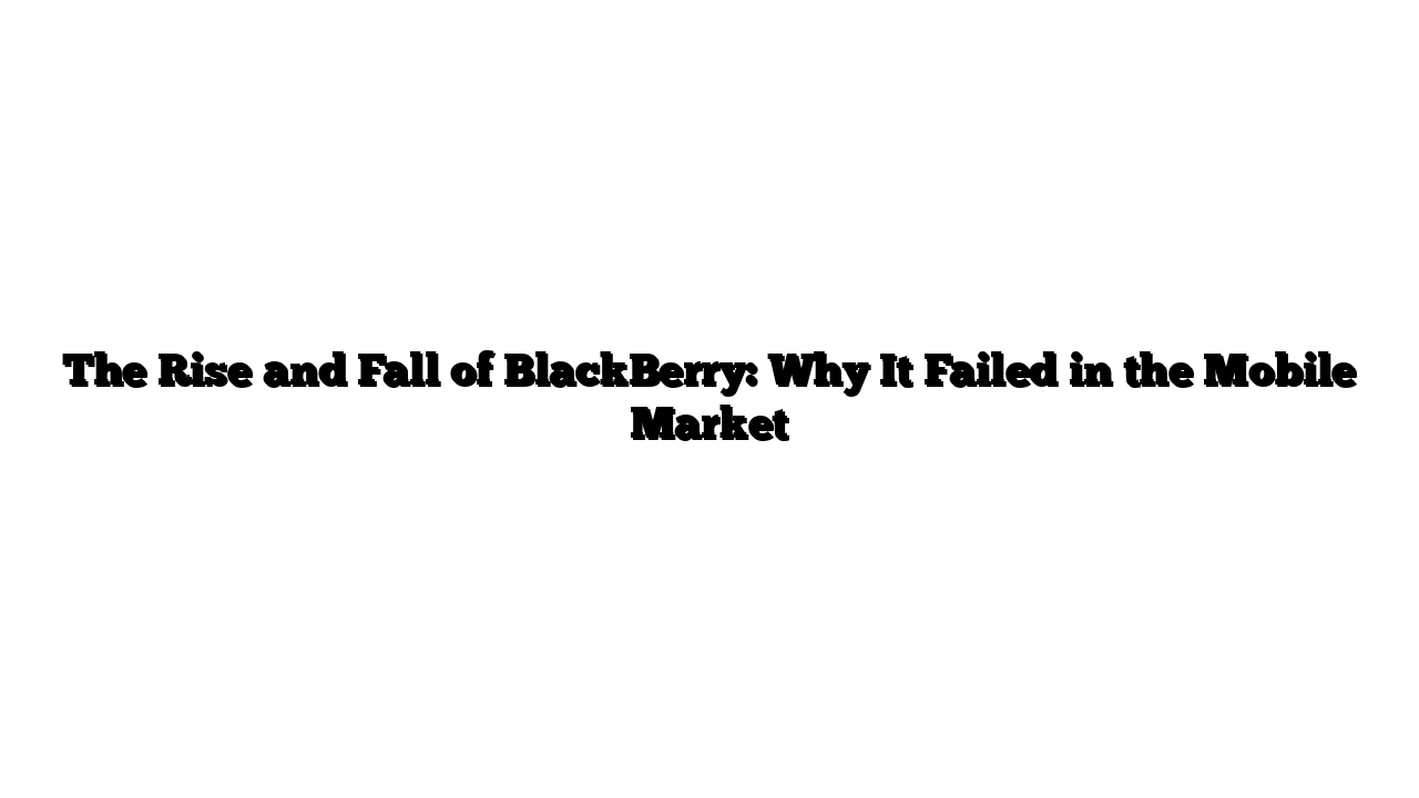 The Rise and Fall of BlackBerry: Why It Failed in the Mobile Market