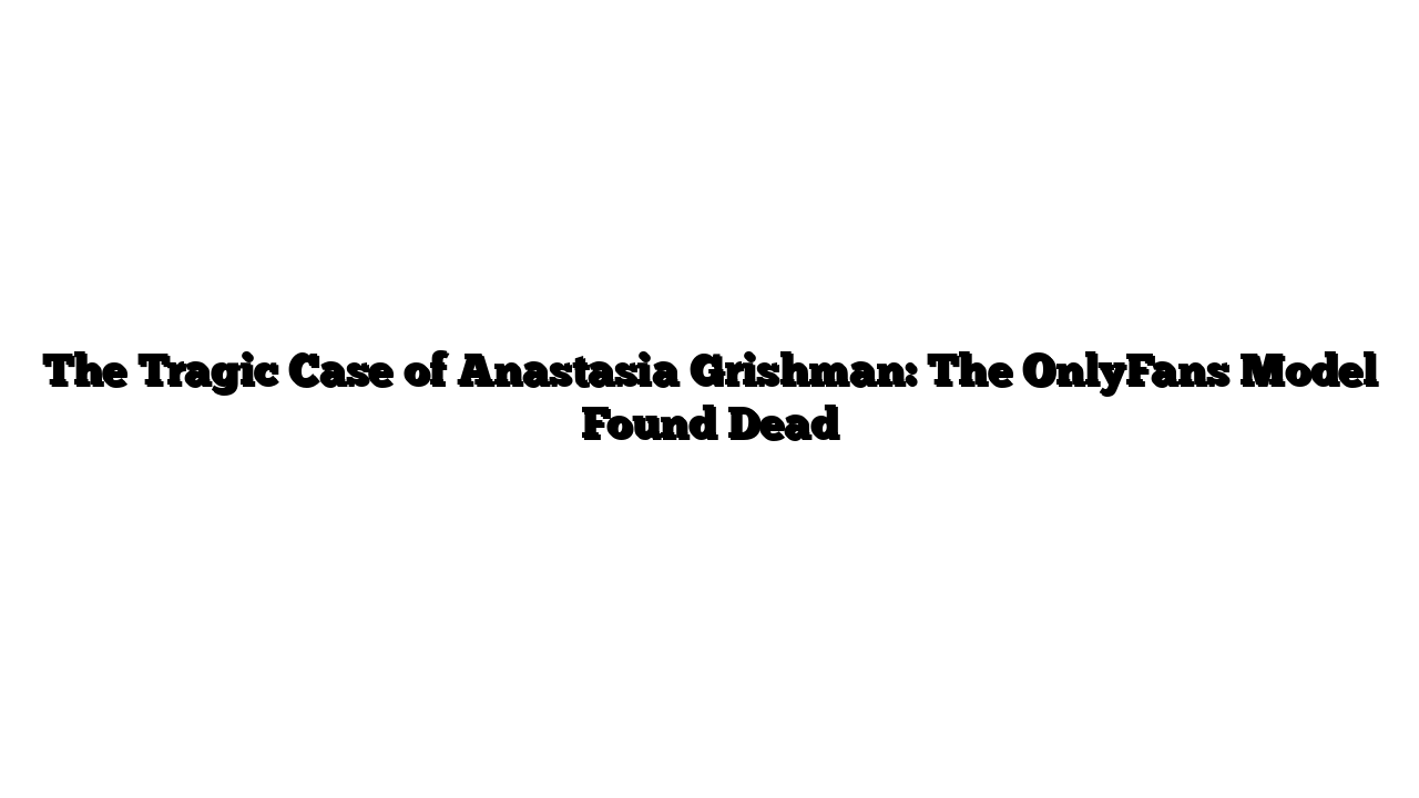 The Tragic Case of Anastasia Grishman: The OnlyFans Model Found Dead